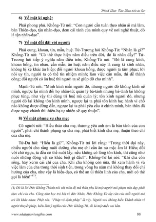 Minh c Tân Dân ti n tu l c
www.nhatquantungthu.com 88
6) Về mặt kỉ nghệ:
Phải phong phú. Khổng-Tử nói: “Con người cần tuân theo nhân ái mà làm,
bàn Thiên-đạo, tận nhân-đạo, đem cái tánh của mình quy về nơi nghệ thuật, đó
là tận nhân-đạo”.
7) Về mặt đối đãi với người:
Phải cung, khoan, tín, mẫn, huệ. Tử-Trương hỏi Khổng-Tử: “Nhân là gì?”
Khổng-Tử nói: “Có thể thực hiện năm điều trên đời, đó là nhân đấy!” Tử-
Trương hỏi tiếp ý nghĩa năm điều trên, Khổng-Tử nói: “Đó là cung kính,
khoan hồng, tin nhau, cần mẫn, ân huệ; năm điều này là cung kỉ kính nhân,
không bị kẻ khác ăn hiếp; đối người khoan hồng, được người ta tâm phục; lời
nói uy tín, người ta có thể tín nhiệm mình; làm việc cần mẫn, thì dễ thành
công; đối người có ân huệ thì người ta sẽ giúp đỡ cho mình”.
Mạnh-Tử nói: “Mình kính mến người đó, nhưng người đó không kính nể
mình, ngược lại mình đối họ nhân-từ; quản lý bá-tánh nhưng bá-tánh lại không
phục tùng, như vậy thì dùng trí huệ mà quản lý; tôn kính người đó, nhưng
người đó lại không tôn kính mình, ngược lại ta phải tôn kính họ; hành vi chỗ
nào không được đứng đắn, ngược lại ta phải yêu cầu ở chính mình, bản thân đã
được ngay chánh thì thiên-hạ tự nhiên sẽ quy thuận”.
8) Về mặt phụng sự cha mẹ:
Có người nói: “Hiếu thảo cha mẹ, thương yêu anh em là bản tánh của con
người”, phải chí thành phụng sự cha mẹ, phải biết kính cha mẹ, thuận theo chí
của cha mẹ.
Tử-Du hỏi: “Hiếu là gì?”, Khổng-Tử trả lời rằng: “Trong thời đại này,
nhiều người cho rằng nuôi dưỡng cha mẹ chỉ cần ăn no mặc ấm là Hiếu; đối
với chó ngựa, ta đều có thể nuôi lấy; nếu không có lòng tôn kính, thì cũng như
nuôi những động vật có khác biệt gì đâu?”, Khổng-Tử lại nói: “Khi cha còn
sống, hãy xerm cái chí của cha. Khi cha không còn nữa, thì xem hành vi và
việc làm của cha trong thời sinh tiền, trong vòng ba năm mà không thay đổi chí
hướng của cha, như vậy là hiếu-đạo, có thể an ủi thiên linh của cha, mới có thể
gọi là hiếu!”(1)
.
(1) Đó là lời Đức Khổng Thánh nói với môn đệ mà thân phụ là một người mô-phạm nên dạy phải
theo chí của cha. Cũng như học trò hỏi về đức Nhân, Đức Khổng-Tử tùy căn của mỗi người mà
trả lời khác nhau. Phật nói: “Pháp vô định pháp” là vậy. Người sau không hiểu Thánh-nhân vì
người thuyết pháp, hiểu lầm ý nghĩa của Đức Khổng-Tử, đó là một điều sai lầm.
 