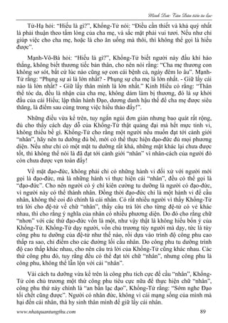 Minh c Tân Dân ti n tu l c
www.nhatquantungthu.com 89
Tử-Hạ hỏi: “Hiếu là gì?”, Khổng-Tử nói: “Điều cần thiết và khả quý nhất
là phải thuận theo tấm lòng của cha mẹ, và sắc mặt phải vui tươi. Nếu như chỉ
giúp việc cho cha mẹ, hoặc là cho ăn uống mà thôi, thì không thể gọi là hiếu
được”.
Mạnh-Võ-Bá hỏi: “Hiếu là gì?”, Khổng-Tử biết người này đấu khí háo
thắng, không biết thương tiếc bản thân, cho nên nói rằng: “Cha mẹ thương con
không sơ sót, bất cứ lúc nào cũng sợ con cái bệnh cả, ngày đêm lo âu”. Mạnh-
Tử rằng: “Phụng sự ai là lớn nhất? - Phụng sự cha mẹ là lớn nhất. - Giữ lấy cái
nào là lớn nhất? - Giữ lấy thân mình là lớn nhất.” Kinh Hiếu có rằng: “Thân
thể tóc da, đều là nhận của cha mẹ, không dám làm bị thương, đó là sự khởi
đầu của cái Hiếu; lập thân hành Đạo, dương danh hậu thế để cha mẹ được siêu
thăng, là điểm sau cùng trong việc hiếu thảo đấy!”.
Những điều vừa kể trên, tuy ngắn ngủi đơn giản nhưng bao quát rất rộng,
đủ cho thấy cách dạy dỗ của Khổng-Tử thật quảng đại mà hết mực tinh vi,
không thiếu bề gì. Khổng-Tử cho rằng một người nếu muốn đạt tới cảnh giới
“nhân”, hãy nên tu dưỡng đủ bề, mới có thể thực hiện đạo-đức đủ mọi phương
diện. Nếu như chỉ có một mặt tu dưỡng rất khá, những mặt khác lại chưa được
tốt, thì không thể nói là đã đạt tới cảnh giới “nhân” vì nhân-cách của người đó
còn chưa được vẹn toàn đấy!
Về mặt đạo-đức, không phải chỉ có những hành vi đối xử với người mới
gọi là đạo-đức, mà là những hành vi thực hiện cái “nhân”, đều có thể gọi là
“đạo-đức”. Cho nên người có ý chí kiên cường tu dưỡng là người có đạo-đức,
vì người này có thể thành nhân. Đồng thời đạo-đức chỉ là một hành vi để cầu
nhân, không thể coi đó chính là cái nhân. Có rất nhiều người vì thấy Khổng-Tử
trả lời cho đệ-tử về chữ “nhân”, thấy câu trả lời cho từng đệ-tử có vẻ khác
nhau, thì cho rằng ý nghĩa của nhân có nhiều phương diện. Do đó cho rằng chữ
“nhơn” với các thứ đạo-đức vốn là một, như vậy thật là không hiểu bổn ý của
Khổng-Tử. Khổng-Tử dạy người, vốn chủ trương tùy người mà dạy, tức là tùy
công phu tu dưỡng của đệ-tử như thế nào, rồi dựa vào trình độ công phu cao
thấp ra sao, chỉ điểm cho các đường lối cầu nhân. Do công phu tu dưỡng trình
độ cao thấp khác nhau, cho nên câu trả lời của Khổng-Tử cũng khác nhau. Các
thứ công phu đó, tuy rằng đều có thể đạt tới chữ “nhân”, nhưng công phu là
công phu, không thể lẫn lộn với cái “nhân”.
Vài cách tu dưỡng vừa kể trên là công phu tích cực để cầu “nhân”, Khổng-
Tử còn chủ trương một thứ công phu tiêu cực nữa để thực hiện chữ “nhân”,
công phu thứ này chính là “an bần lạc đạo”, Khổng-Tử rằng: “Sớm nghe Đạo
tối chết cũng được”. Người có nhân đức, không vì cái mạng sống của mình mà
hại đến cái nhân, thà hy sinh thân mình để giữ lấy cái nhân.
 