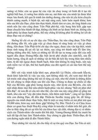Minh c Tân Dân ti n tu l c
www.nhatquantungthu.com 9
sướng vô biên; còn sự quan hệ của việc ăn chay trong vô hình đã ít tạo tôi
nghiệt biết bao, ít vướng bao nhiêu oán nợ, mà thân xác của mình lại được khử
trược lưu thanh, kết quả là tránh âm dưỡng dương, cho nên từ yếu kém chuyển
thành cường mạnh, ít bệnh tật, nét mặt sáng suốt, luôn luôn mạnh khỏe; hơn
nữa sau khi cầu Đạo, chân tâm thực-hành, thành tâm sơ cảm, do lòng thành của
mình nên lúc nào cũng được Tiên Phật phò-hộ, việc hung hóa kiết, gặp nạn
được chuyển hóa thành tốt đẹp, không cầu bình an lại được bình an, không cầu
hạnh-phúc lại được hạnh-phúc, thế này chẳng lẽ không phải là những lợi ích do
được Đạo mà có chăng?
Huống hồ chi có sự chỉ dạy của Thần-Đạo, lúc nào cũng được Tiên Phật
chỉ đường dẫn lối, nếu gặp việc gì chưa được rõ ràng hoặc có việc gì chưa
đúng, liền được Tiên Phật từ-bi chỉ dạy cho ngay, được cứu vãn kịp thời, tránh
được tình trạng đã sai rồi lại sai thêm, sau cùng trở thành một lỗi lầm lớn;
không những như thế, luôn cả những tội lỗi đã tạo ra trong cuộc đời của mỗi
người đều được Hoàng-Mẫu đặc biệt ân-từ phê chuẩn cho sám-hối, sửa lỗi
hoàn lương, tống đi sạch sẽ những vật dơ bẩn đã tích lũy trong thân tâm nhiều
năm, từ đó nội ngoại được thanh bạch, thân tâm không bị ràng buộc, nên nảy
sinh niềm vui vô tận, thử hỏi hạnh-phúc của đời người có cái nào hơn thế này
chăng?
Đối với việc tránh kiếp khỏi nạn, phản-hồi Lý-Thiên, siêu-sanh liễu-tử,
thoát khỏi luân-hồi là việc sau này, tạm không nhắc tới, chỉ xem mọi thứ lợi
ích trước mắt cũng không thể nói rõ từng cái một, như thế chính là những điểm
lợi ích chúng ta nhận được sau khi cầu Đạo. Chúng ta được sự chiếu cố đặc
biệt của Bề-trên, gặp phải lương duyên này, nhờ ân-từ của Bề-trên, cho nên
mới nhận được mọi thứ siêu-nhiên hạnh-phúc vừa kể; nhưng “biết ơn phải nhớ
đền đáp”, từ xưa đã có câu nói như thế, cho nên sau này càng phải cố gắng mà
hành, như câu nói “cây dài trăm thước, tiến thêm một bước”, càng nỗ lực thêm
trên con đường Đạo, để đền đáp Thiên-ân Sư-đức trong giây lát, để hồng-
nguyện của mình được thực hiện, thật là một cơ may hiếm có mà phải trải qua
10,800 năm, hôm nay mới được gặp! Khổng-Tử, Đức Thích-Ca và Chúa Jesus
được cơ quan học thuật Hoa-Kỳ công nhận là tam-đại vĩ-nhân trên thế giới, đủ
cho ta thấy rằng dù có sự tiến bộ của khoa học vật chất, nhưng địa-vị và nhân-
cách của Thánh-nhân vẫn muôn đời bất diệt. Vương-Dương-Minh lúc mười ba
tuổi đã lập chí học làm Thánh-nhân. Nay chúng ta gặp được Thiên-Đạo, đó là
con đường ngắn nhất đi đến Thánh Hiền.
Theo những lời vừa kể, đủ cho thấy rõ sự tôn quý của Đạo. Sư-Tôn có nói:
 