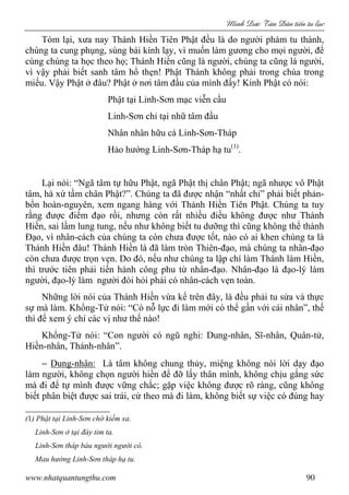 Minh c Tân Dân ti n tu l c
www.nhatquantungthu.com 90
Tóm lại, xưa nay Thánh Hiền Tiên Phật đều là do người phàm tu thành,
chúng ta cung phụng, sùng bái kính lạy, vì muốn làm gương cho mọi người, để
cùng chúng ta học theo họ; Thánh Hiền cũng là người, chúng ta cũng là người,
vì vậy phải biết sanh tâm hổ thẹn! Phật Thánh không phải trong chùa trong
miếu. Vậy Phật ở đâu? Phật ở nơi tâm đầu của mình đấy! Kinh Phật có nói:
Phật tại Linh-Sơn mạc viễn cầu
Linh-Sơn chỉ tại nhữ tâm đầu
Nhân nhân hữu cá Linh-Sơn-Tháp
Hảo hướng Linh-Sơn-Tháp hạ tu(1)
.
Lại nói: “Ngã tâm tự hữu Phật, ngã Phật thị chân Phật; ngã nhược vô Phật
tâm, hà xứ tầm chân Phật?”. Chúng ta đã được nhận “nhất chỉ” phải biết phản-
bổn hoàn-nguyên, xem ngang hàng với Thánh Hiền Tiên Phật. Chúng ta tuy
rằng được điểm đạo rồi, nhưng còn rất nhiều điều không được như Thánh
Hiền, sai lầm lung tung, nếu như không biết tu dưỡng thì cũng không thể thành
Đạo, vì nhân-cách của chúng ta còn chưa được tốt, nào có ai khen chúng ta là
Thánh Hiền đâu! Thánh Hiền là đã làm tròn Thiên-đạo, mà chúng ta nhân-đạo
còn chưa được trọn vẹn. Do đó, nếu như chúng ta lập chí làm Thánh làm Hiền,
thì trước tiên phải tiến hành công phu từ nhân-đạo. Nhân-đạo là đạo-lý làm
người, đạo-lý làm người đòi hỏi phải có nhân-cách vẹn toàn.
Những lời nói của Thánh Hiền vừa kể trên đây, là đều phải tu sửa và thực
sự mà làm. Khổng-Tử nói: “Có nỗ lực đi làm mới có thể gần với cái nhân”, thế
thì để xem ý chí các vị như thế nào!
Khổng-Tử nói: “Con người có ngũ nghi: Dung-nhân, Sĩ-nhân, Quân-tử,
Hiền-nhân, Thánh-nhân”.
− Dung-nhân: Là tâm không chung thủy, miệng không nói lời dạy đạo
làm người, không chọn người hiền để đỡ lấy thân mình, không chịu gắng sức
mà đi để tự mình được vững chắc; gặp việc không được rõ ràng, cũng không
biết phân biệt được sai trái, cứ theo mà đi làm, không biết sự việc có đúng hay
(1) Phật tại Linh-Sơn chớ kiếm xa.
Linh-Sơn ở tại đáy tim ta.
Linh-Sơn tháp báu người người có.
Mau hướng Linh-Sơn tháp hạ tu.
 
