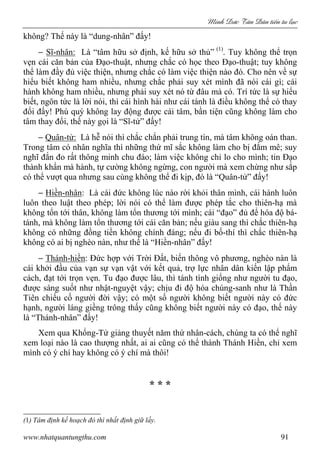 Minh c Tân Dân ti n tu l c
www.nhatquantungthu.com 91
không? Thế này là “dung-nhân” đấy!
− Sĩ-nhân: Là “tâm hữu sở định, kế hữu sở thủ” (1)
. Tuy không thể trọn
vẹn cái căn bản của Đạo-thuật, nhưng chắc có học theo Đạo-thuật; tuy không
thể làm đầy đủ việc thiện, nhưng chắc có làm việc thiện nào đó. Cho nên về sự
hiểu biết không ham nhiều, nhưng chắc phải suy xét mình đã nói cái gì; cái
hành không ham nhiều, nhưng phải suy xét nó từ đâu mà có. Trí tức là sự hiểu
biết, ngôn tức là lời nói, thì cái hình hài như cái tánh là điều không thể có thay
đổi đấy! Phú quý không lay động được cái tâm, bần tiện cũng không làm cho
tâm thay đổi, thế này gọi là “Sĩ-tử” đấy!
− Quân-tử: Là hễ nói thì chắc chắn phải trung tín, mà tâm không oán than.
Trong tâm có nhân nghĩa thì những thứ mĩ sắc không làm cho bị đắm mê; suy
nghĩ đắn đo rất thông minh chu đáo; làm việc không chỉ lo cho mình; tin Đạo
thành khẩn mà hành, tự cường không ngừng, con người mà xem chừng như sắp
có thể vượt qua nhưng sau cùng không thể đi kịp, đó là “Quân-tử” đấy!
− Hiền-nhân: Là cái đức không lúc nào rời khỏi thân mình, cái hành luôn
luôn theo luật theo phép; lời nói có thể làm được phép tắc cho thiên-hạ mà
không tổn tới thân, không làm tổn thương tới mình; cái “đạo” đủ để hóa độ bá-
tánh, mà không làm tổn thương tới cái căn bản; nếu giàu sang thì chắc thiên-hạ
không có những đồng tiền không chính đáng; nếu đi bố-thí thì chắc thiên-hạ
không có ai bị nghèo nàn, như thế là “Hiền-nhân” đấy!
− Thánh-hiền: Đức hợp với Trời Đất, biến thông vô phương, nghèo nàn là
cái khởi đầu của vạn sự vạn vật với kết quả, trợ lực nhân dân kiến lập phẩm
cách, đạt tới trọn vẹn. Tu đạo được lâu, thì tánh tình giống như người tu đạo,
được sáng suốt như nhật-nguyệt vậy; chịu đi độ hóa chúng-sanh như là Thần
Tiên chiếu cố người đời vậy; có một số người không biết người này có đức
hạnh, người láng giềng trông thấy cũng không biết người này có đạo, thế này
là “Thánh-nhân” đấy!
Xem qua Khổng-Tử giảng thuyết năm thứ nhân-cách, chúng ta có thể nghĩ
xem loại nào là cao thượng nhất, ai ai cũng có thể thành Thánh Hiền, chỉ xem
mình có ý chí hay không có ý chí mà thôi!
* * *
(1) Tâm định kế hoạch đó thì nhất định giữ lấy.
 