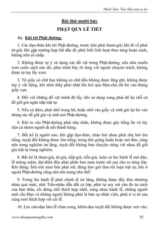 Minh c Tân Dân ti n tu l c
www.nhatquantungthu.com 92
Bài thứ mười bảy
PHẬT QUY LỄ TIẾT
A). Khi tới Phật đường:
1. Các đạo-thân khi tới Phật-đường, trước tiên phải tham-giá; khi đi về phải
từ-giá; khi gặp trường hợp bất đắc dĩ, phải biết linh hoạt theo từng hoàn cảnh,
không nên cố chấp.
2. Không được tự ý sử dụng các đồ vật trong Phật-đường, nếu như muốn
xem cuốn sách nào đó, phải trình bày rõ ràng với người chuyên trách, không
được tự tay lấy xem.
3. Tờ giấy có chữ hay không có chữ đều không được lãng phí, không được
tùy ý vất liệng, khi nhìn thấy phải nhặt lên hỏi qua Đàn-chủ rồi bỏ vào thùng
giấy vụn.
4. Đối với những đồ vật mình đã lấy, khi sử dụng xong phải để lại chỗ cũ
để giữ gìn ngăn nắp trật tự.
5. Nếu có đàm, phải nhổ trong bô, hoặc nhổ vào giấy vệ sinh gói lại bỏ vào
thùng rác để giữ gìn vệ sinh nơi Phật-đường.
6. Khi ra vào Phật-đường phải nhẹ chân, không được gây tiếng ồn và tùy
tiện cả nhóm người đi nối thành hàng.
7. Bất kể là người nào, khi gặp đạo-thân, chào hỏi nhau phải nhẹ hơi êm
tiếng, tuyệt đối không được lớn tiếng; trong khi giảng huấn hoặc mở đàn, càng
nên trang nghiêm im lặng, tuyệt đối không bàn chuyện riêng với nhau để giữ
gìn trật tự trang nghiêm.
8. Bất kể là tham-giá, từ-giá, tiếp-giá, tiễn-giá, luôn cả lúc hành lễ mở đàn,
lễ tưởng niệm, đại-điển đều phải phân ban nam trước nữ sau cho ra từng lớp.
Khi đứng: bên trái nam bên phải nữ; đừng bao giờ làm rối loạn trật tự; khi ở
ngoài Phật-đường cũng nên tôn trọng như thế!
9. Trong lúc hành lễ phải chỉnh tề im lặng, không được đẩy đưa nhường
nhau quá mức, nhờ Tiền-nhân dẫn dắt cả lớp, phải tự suy xét cân đo tư cách
của bản thân, rồi đứng chỗ thích hợp nhất, cùng nhau hành lễ, những người
mới cầu Đạo và những người không phải là bàn sự nhân viên, phải ở vị trí sau
cùng mới thích hợp với cái lễ.
10. Lúc càn-đạo làm lễ chưa xong, khôn-đạo tuyệt đối không được xen vào;
 