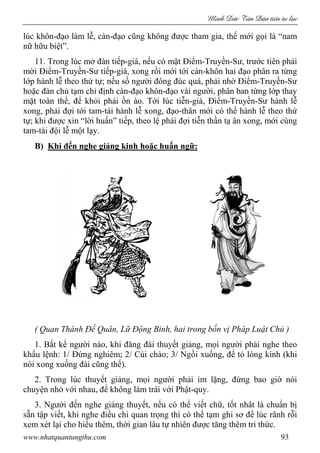 Minh c Tân Dân ti n tu l c
www.nhatquantungthu.com 93
lúc khôn-đạo làm lễ, càn-đạo cũng không được tham gia, thế mới gọi là “nam
nữ hữu biệt”.
11. Trong lúc mở đàn tiếp-giá, nếu có mặt Điểm-Truyền-Sư, trước tiên phải
mời Điểm-Truyền-Sư tiếp-giá, xong rồi mới tới càn-khôn hai đạo phân ra từng
lớp hành lễ theo thứ tự; nếu số người đông đúc quá, phải nhờ Điểm-Truyền-Sư
hoặc đàn chủ tạm chỉ định càn-đạo khôn-đạo vài người, phân ban từng lớp thay
mặt toàn thể, để khỏi phải ồn ào. Tới lúc tiễn-giá, Điểm-Truyền-Sư hành lễ
xong, phải đợi tới tam-tài hành lễ xong, đạo-thân mới có thể hành lễ theo thứ
tự; khi được xin “lời huấn” tiếp, theo lệ phải đợi tiễn thần tạ ân xong, mới cùng
tam-tài đội lễ một lạy.
B) Khi đến nghe giảng kinh hoặc huấn ngữ:
( Quan Thánh Đế Quân, Lữ Động Binh, hai trong bốn vị Pháp Luật Chủ )
1. Bất kể người nào, khi đăng đài thuyết giảng, mọi người phải nghe theo
khẩu lệnh: 1/ Đứng nghiêm; 2/ Cúi chào; 3/ Ngồi xuống, để tỏ lòng kính (khi
nói xong xuống đài cũng thế).
2. Trong lúc thuyết giảng, mọi người phải im lặng, đừng bao giờ nói
chuyện nhỏ với nhau, để không làm trái với Phật-quy.
3. Người đến nghe giảng thuyết, nếu có thể viết chữ, tốt nhât là chuẩn bị
sẵn tập viết, khi nghe điều chi quan trọng thì có thể tạm ghi sơ để lúc rãnh rỗi
xem xét lại cho hiểu thêm, thời gian lâu tự nhiên được tăng thêm tri thức.
 