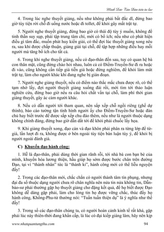 Minh c Tân Dân ti n tu l c
www.nhatquantungthu.com 94
4. Trong lúc nghe thuyết giảng, nếu như không phải bất đắc dĩ, đừng bao
giờ tùy tiện rời chỗ đi uống nước hoặc đi tollet, để khỏi gây mất trật tự.
5. Người nghe thuyết giảng, đừng bao giờ có thái độ tùy ý muốn, không để
tinh thần suy sụp, phải tập trung tâm chí, mới có bổ ích; nếu như có phát hiện
điều gì tâm đắc, muốn phát huy kiến giải, có thể đợi lúc thuyết giảng xong nêu
ra, sau khi được chấp thuận, giảng giải tại chỗ, để tập hợp những điều hay mỗi
người mà tăng bổ ích cho tất cả.
6. Trong khi nghe thuyết giảng, nếu có đạo-thân đến sau, tuy có quan hệ bà
con thân mật, cũng đừng chào hỏi nhau, luôn cả có Điểm-Truyền-Sư đi ra hoặc
đi vào, cũng không cần tiếp giá tiễn giá hoặc đứng nghiêm, để khỏi làm mât
trật tự, làm cho người khác khi đang nghe bị gián đoạn.
7. Người nghe giảng thuyết, nếu có điểm nào thắc mắc chưa được rõ, có thể
tạm nhớ lấy, đợi người thuyết giảng xuống đài rồi, mới tìm tới thảo luận
nghiên cứu, đừng bao giờ nêu ra câu hỏi chất vấn tại chỗ, làm phí thời gian
giảng thuyết, gây ác cảm người khác.
8. Nếu có dẫn người tới tham quan, nên sắp xếp chỗ ngồi riêng (ghế dự
thính), báo cáo tường tận tình hình người ấy cho Điểm-Truyền-Sư hoặc đàn
chủ hay biết trước để được sắp xếp chu đáo thêm, nếu như là người thuộc dạng
không chính đáng, đừng bao giờ dẫn dắt tới để khỏi phải chuốc lấy họa.
9. Khi giảng thuyết xong, đạo càn và đạo khôn phải phân ra từng lớp để từ-
giá, lần lượt đi ra, không được ở bên ngoài tùy tiện bàn luận tùy ý, để khỏi bị
người ngoài đánh giá.
C) Khuyến đạo hành công:
1. Hễ là đạo-thân, phải dùng thời gian rãnh rỗi, tới nhà bà con bạn bè của
mình, khuyến hóa lương thiện, hầu giúp họ sớm được bước chân trên đường
Đạo, tại vì “thành nhân” tức là “thành kỉ”, hành công mới có thể liễu nguyện
đấy!
2. Trong các đạo-thân mới, chắc chắn có người thành tâm tín phụng, nhưng
đại đa số thuộc dạng người chưa rõ chân nghĩa nên nửa tin nửa không tin, Dẫn-
bảo-sư phải thường gặp họ thuyết giảng cho đặng kết quả, để họ biết được Đạo
không dễ dàng gặp phải, làm cho lòng tin họ được vững chắc, thúc đẩy họ
hành công, Khổng-Phu-tử thường nói: “Tuần tuần thiện dụ” là ý nghĩa như thế
đấy!
3. Trong số các đạo-thân chúng ta, có người hoàn cảnh kinh tế rất khá, gặp
phải lúc này thiên-thời đang khẩn cấp, là lúc có đại kiếp giáng lâm, hãy nên kịp
 