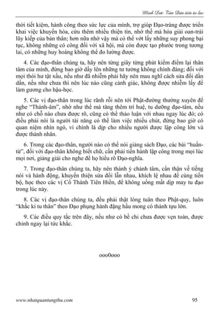 Minh c Tân Dân ti n tu l c
www.nhatquantungthu.com 95
thời tiết kiệm, hành công theo sức lực của mình, trợ giúp Đạo-tràng được triển
khai việc khuyến hóa, cứu thêm nhiều thiện tín, nhờ thế mà hóa giải oan-trái
lũy kiếp của bản thân; hơn nữa nhờ vậy mà có thể vớt lấy những suy phong bại
tục, không những có công đối với xã hội, mà còn được tạo phước trong tương
lai, có những huy hoàng không thể đo lường được.
4. Các đạo-thân chúng ta, hãy nên từng giây từng phút kiểm điểm lại thân
tâm của mình, đừng bao giờ dấy lên những tư tưởng không chính đáng; đối với
mọi thói hư tật xấu, nếu như đã nhiễm phải hãy nên mau nghĩ cách sửa đổi dần
dần, nếu như chưa thì nên lúc nào cũng cảnh giác, không được nhiễm lấy để
làm gương cho hậu-học.
5. Các vị đạo-thân trong lúc rãnh rỗi nên tới Phật-đường thường xuyên để
nghe “Thánh-âm”, nhờ như thế mà tăng thêm trí huệ, tu dưỡng đạo-tâm, nếu
như có chỗ nào chưa được rõ, cũng có thể thảo luận với nhau ngay lúc đó; có
điều phải nói là người tài năng có thể làm việc nhiều chút, đừng bao giờ có
quan niệm nhìn ngó, vì chính là dịp cho nhiều người được lập công lớn và
được thành nhân.
6. Trong các đạo-thân, người nào có thể nói giảng sách Đạo, các bài “huấn-
từ”, đối với đạo-thân không biết chữ, cần phải tiến hành lập công trong mọi lúc
mọi nơi, giảng giải cho nghe để họ hiểu rõ Đạo-nghĩa.
7. Trong đạo-thân chúng ta, hãy nên thành ý chánh tâm, cẩn thận về tiếng
nói và hành động, khuyến thiện sửa đổi lẫn nhau, khích lệ nhau để cùng tiến
bộ, học theo các vị Cổ Thánh Tiên Hiền, để không uổng mất dịp may tu đạo
trong lúc này.
8. Các vị đạo-thân chúng ta, đều phải thật lòng tuân theo Phật-quy, luôn
“khắc kỉ tu thân” theo Đạo phụng hành đặng hầu mong có thành tựu lớn.
9. Các điều quy tắc trên đây, nếu như có bề chi chưa được vẹn toàn, được
chỉnh ngay lại tức khắc.
ooo0ooo
 