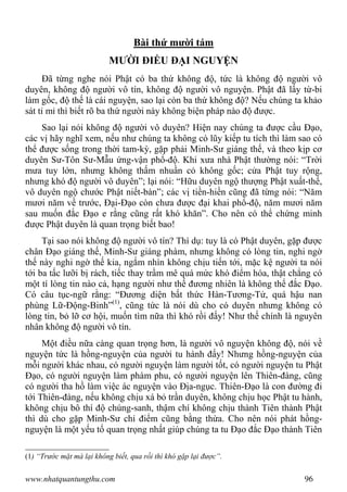 www.nhatquantungthu.com 96
Bài thứ mười tám
MƯỜI ĐIỀU ĐẠI NGUYỆN
Đã từng nghe nói Phật có ba thứ không độ, tức là không độ người vô
duyên, không độ người vô tín, không độ người vô nguyện. Phật đã lấy từ-bi
làm gốc, độ thế là cái nguyện, sao lại còn ba thứ không độ? Nếu chúng ta khảo
sát tỉ mỉ thì biết rõ ba thứ người này không biện pháp nào độ được.
Sao lại nói không độ người vô duyên? Hiện nay chúng ta được cầu Đạo,
các vị hãy nghĩ xem, nếu như chúng ta không có lũy kiếp tu tích thì làm sao có
thể được sống trong thời tam-kỳ, gặp phải Minh-Sư giáng thế, và theo kịp cơ
duyên Sư-Tôn Sư-Mẫu ứng-vận phổ-độ. Khi xưa nhà Phật thường nói: “Trời
mưa tuy lớn, nhưng không thấm nhuần cỏ không gốc; cửa Phật tuy rộng,
nhưng khó độ người vô duyên”; lại nói: “Hữu duyên ngộ thượng Phật xuất-thế,
vô duyên ngộ chước Phật niết-bàn”; các vị tiền-hiền cũng đã từng nói: “Năm
mươi năm về trước, Đại-Đạo còn chưa được đại khai phổ-độ, năm mươi năm
sau muốn đắc Đạo e rằng cũng rất khó khăn”. Cho nên có thể chứng minh
được Phật duyên là quan trọng biết bao!
Tại sao nói không độ người vô tín? Thí dụ: tuy là có Phật duyên, gặp được
chân Đạo giáng thế, Minh-Sư giáng phàm, nhưng không có lòng tin, nghi ngờ
thế này nghi ngờ thế kia, ngắm nhìn không chịu tiến tới, mặc kệ người ta nói
tới ba tấc lưỡi bị rách, tiếc thay trầm mê quá mức khó điểm hóa, thật chẳng có
một tí lòng tin nào cả, hạng người như thế đương nhiên là không thể đắc Đạo.
Có câu tục-ngữ rằng: “Đương diện bất thức Hàn-Tương-Tử, quá hậu nan
phùng Lữ-Động-Binh”(1)
, cũng tức là nói dù cho có duyên nhưng không có
lòng tin, bỏ lỡ cơ hội, muốn tìm nữa thì khó rồi đấy! Như thế chính là nguyên
nhân không độ người vô tín.
Một điều nữa càng quan trọng hơn, là người vô nguyện không độ, nói về
nguyện tức là hồng-nguyện của người tu hành đấy! Nhưng hồng-nguyện của
mỗi người khác nhau, có người nguyện làm người tốt, có người nguyện tu Phật
Đạo, có người nguyện làm phàm phu, có người nguyện lên Thiên-đàng, cũng
có người tha hồ làm việc ác nguyện vào Địa-ngục. Thiên-Đạo là con đường đi
tới Thiên-đàng, nếu không chịu xá bỏ trần duyên, không chịu học Phật tu hành,
không chịu bô thí độ chúng-sanh, thậm chí không chịu thành Tiên thành Phật
thì dù cho gặp Minh-Sư chỉ điểm cũng bằng thừa. Cho nên nói phát hồng-
nguyện là một yếu tố quan trọng nhất giúp chúng ta tu Đạo đắc Đạo thành Tiên
(1) “Trước mặt mà lại không biết, qua rồi thì khó gặp lại được”.
 
