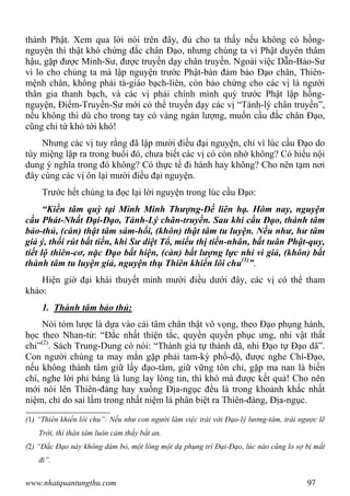 www.nhatquantungthu.com 97
thành Phật. Xem qua lời nói trên đây, đủ cho ta thấy nếu không có hồng-
nguyện thì thật khó chứng đắc chân Đạo, nhưng chúng ta vì Phật duyên thâm
hậu, gặp được Minh-Sư, được truyền dạy chân truyền. Ngoài việc Dẫn-Bảo-Sư
vì lo cho chúng ta mà lập nguyện trước Phật-bàn đảm bảo Đạo chân, Thiên-
mệnh chân, không phải tà-giáo bạch-liên, còn bảo chứng cho các vị là người
thân gia thanh bạch, và các vị phải chính mình quỳ trước Phật lập hồng-
nguyện, Điểm-Truyền-Sư mới có thể truyền dạy các vị “Tánh-lý chân truyền”,
nếu không thì dù cho trong tay có vàng ngàn lượng, muốn cầu đắc chân Đạo,
cũng chỉ từ khó tới khó!
Nhưng các vị tuy rằng đã lập mười điều đại nguyện, chỉ vì lúc cầu Đạo do
tùy miệng lập ra trong buổi đó, chưa biết các vị có còn nhớ không? Có hiểu nội
dung ý nghĩa trong đó không? Có thực tế đi hành hay không? Cho nên tạm nơi
đây cùng các vị ôn lại mười điều đại nguyện.
Trước hết chúng ta đọc lại lời nguyện trong lúc cầu Đạo:
“Kiền tâm quỳ tại Minh Minh Thượng-Đế liên hạ. Hôm nay, nguyện
cầu Phát-Nhất Đại-Đạo, Tánh-Lý chân-truyền. Sau khi cầu Đạo, thành tâm
bảo-thủ, (càn) thật tâm sám-hối, (khôn) thật tâm tu luyện. Nếu như, hư tâm
giả ý, thối rút bất tiền, khi Sư diệt Tổ, miểu thị tiền-nhân, bất tuân Phật-quy,
tiết lộ thiên-cơ, nặc Đạo bất hiện, (càn) bất lượng lực nhi vi giả, (khôn) bất
thành tâm tu luyện giả, nguyện thụ Thiên khiển lôi chu(1)
”.
Hiện giờ đại khái thuyết minh mười điều dưới đây, các vị có thể tham
khảo:
1. Thành tâm bảo thủ:
Nói tóm lược là dựa vào cái tâm chân thật vô vọng, theo Đạo phụng hành,
học theo Nhan-tử: “Đắc nhất thiện tắc, quyền quyền phục ưng, nhi vật thất
chi”(2)
. Sách Trung-Dung có nói: “Thành giả tự thành dã, nhi Đạo tự Đạo dã”.
Con người chúng ta may mắn gặp phải tam-kỳ phổ-độ, được nghe Chí-Đạo,
nếu không thành tâm giữ lấy đạo-tâm, giữ vững tôn chỉ, gặp ma nan là biến
chí, nghe lời phỉ báng là lung lay lòng tin, thì khó mà được kết quả! Cho nên
mới nói lên Thiên-đàng hay xuống Địa-ngục đều là trong khoảnh khắc nhất
niệm, chỉ do sai lầm trong nhất niệm là phân biệt ra Thiên-đàng, Địa-ngục.
(1) “Thiên khiển lôi chu”: Nếu như con người làm việc trái với Đạo-lý lương-tâm, trái ngược lẽ
Trời, thì thân tâm luôn cảm thấy bất an.
(2) “Đắc Đạo này không dám bỏ, một lòng một dạ phụng trì Đại-Đạo, lúc nào cũng lo sợ bị mất
đi”.
 