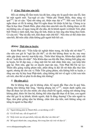 www.nhatquantungthu.com 98
2. (Càn) Thật tâm sám hối:
Hối cải những lỗi lầm trước kia đã làm, cũng tức là quyết tâm sửa lỗi, làm
lại một người mới. Tục-ngữ có câu: “Nhân phi Thánh Hiền, thùy năng vô
quá”(1)
; lại có câu: “Quá nhi năng cải, thiện mạc đại ư”(2)
. Hồi xưa Tử-Lộ hễ
nghe được có lỗi là mừng; Đại-Vũ nghe được lời thiện là bái lạy. Chúng ta tu
Đạo là học theo Thánh Hiền, phải chân tâm sám-hối sửa lỗi, không được có lỗi
mà không sửa, cố ngụy trang để che dấu, đó là khinh người và khinh Trời, phải
biết Thiên-ý rành rành, báo ứng rất linh, thiện ác báo ứng như bóng theo hình.
Có câu nói: “Đại tội đầy trời, khó được một chữ hối”. Nếu như có thể chân tâm
sám-hối, Bề-trên chắc chắn không giết người biết hối cải.
(Khôn) Thật tâm tu luyện:
Kinh Phật nói: “Tiền kiếp tội nghiệt thâm trọng, thỉ kiếp nhi nữ thân”(3)
,
cho nên con gái là “ngũ lậu chi thể”, có đủ thứ không được tự do, nay may
mắn gặp được tam-kỳ mạt-kiếp này, Thiên khai hồng-ân, Khôn-đạo (phái nữ)
đã có “xuất đầu chi nhật”. Nếu Khôn-đạo sau khi đắc Đạo, không biết gắng sức
tu luyện, bỏ lỡ dịp may, e rằng một khi bỏ mất nhân thân này, vạn kiếp khó
gặp lại. Hơn nữa, gặp lúc cơ duyên mạt-vận này, Tiên Phật Bồ-Tát tại Lý-
Thiên đều giáng xuống phàm trần, phần đông là đội lốt nữ thân đầu thai làm
người, nhưng dù cho các vị Thần Tiên giáng phàm, nếu không biết tu luyện, e
rằng sau này bị hủy hoại Phật-tánh, cũng không thể trở về ngôi vị khi xưa trên
cõi trời, như thế có phải là rất đáng tiếc không?
3. Hư tâm giả ý:
Hư là không thạt, giả là không chân, bề ngoài đắc Đạo cho là quý báu,
nhưng tâm không thật lòng, “dương phụng âm vi”(4)
, mượn danh nghĩa của
Đạo để được lợi ích cho mình; chỉ chau chuốt bề ngoài, miệng nói nhưng lòng
không phải, khéo lời làm bộ, không thể chân đạp đất thực tế đi làm, con người
như thế gọi là tự khinh, khinh người, thật là đáng thương! Cho nên người tu
Đạo, tâm phải giống như hư không, chân tâm cầu tiến, mới không uổng cái
tiếng là người tu Đạo đấy!
(1) “Người không phải là Thánh Hiền, ai mà không có lỗi”.
(2) “Có lỗi biết sửa, vẫn là người tốt”.
(3) “Kiếp trước tạo tội quá nhiều, kiếp này đầu thai vào thân nữ”.
(4) “Bề ngoài thành tâm, cung phụng, bên trong làm việc trái với đạo-lý”.
 