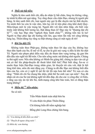 www.nhatquantungthu.com 99
4. Thối rút bất tiền:
Nghĩa là tâm sanh thối chí, đều do nhận lý bất chân, lòng tin không vững,
tự mình bị đắm mê quá nặng. Tuy rằng được cầu chân Đạo, nhưng bị người phỉ
báng, là tâm sanh thối chí, loại người này gọi là đắc duyên mà lại thất duyên.
Tự mình thối lui còn là việc nhỏ, liên lụy tới tổ tiên phải chịu khổ dưới Quỷ-
Môn-Quan mới là việc trọng hệ. Người đời với tầm nhìn thấp, chỉ biết việc
trước mắt không biết tương lai, thật đáng than ôi! Đạo này là “thượng đạt chi
lộ”(1)
, việc học Đạo như “nghịch thủy hành châu”(2)
, không tiến tức là lui!
Người tu Đạo phải lập chí hướng tiến lên, qua trăm lần trắc trở cũng không
lung lay, Thiên-đàng tuy rằng xa thật nhưng cũng có một ngày đi tới!
5. Khi Sư diệt Tổ:
Không tuân theo Phật-quy, không tuân theo lời dạy của Sư, không học
theo đức hạnh của Sư, lề mề vô lễ, tự cho là giỏi mà vọng vị đều là khi Sư diệt
Tổ. Người nào phạm phải điều này đều do tham tâm vọng tưởng, dạ gan lớn
đến đâu nào nghĩ tới Bề-trên. Cho nên uống nước mà không nhớ nguồn. Chúng
ta thử nghĩ xem: Nếu như không có Minh-Sư giáng thế, chúng ta dựa vào cái gì
mà có thể lên pháp-thuyền để thoát khỏi khổ hải? Phải biết rằng Ân-sư vì
muốn thực hiện Đại-Đạo trong nhân gian, lái thuyền tới cứu vớt, thật là hết
lòng khổ tâm, nếm đủ mùi đắng cay. Chúng ta đã đắc Đạo mà không biết đến
tâm của Sư, còn có ý nghĩ lề mề thì tội lỗi nào hơn thế nữa? Từ xưa có câu
rằng: “Nhất chỉ chi Sư chung bắc diện, nhất thế Sư sinh vạn vạn niên”. Nay đã
nhận cái ơn của Sư mà không nghĩ tới đền đáp, dù cho các vị công đức vô biên,
e rằng sau này do tội khi Sư, tánh-mạng cũng khó bảo toàn, hỏi có đáng thận
trọng không?
6. Miểu thị (3)
tiền-nhân:
Sư có nói:
Tiền-Nhân thành toàn nhật bôn ba
Vi cứu thiện tín phản Thiên-Dàng
Chỉ khủng hiền đồ trầm nghiệp hải
Đồng phó Long-Hoa chứng liên bang.
(1) “Con đường đi đến đỉnh cao nhất”.
(2) “Thuyền đi ngược dòng nước”.
(3) Miểu thị: xem thường
 