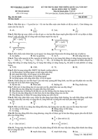 Mã đề 003
BỘ GIÁO DỤC VÀ ĐÀO TẠO
ĐỀ THAM KHẢO
(Đề có 04 trang)
KỲ THI TRUNG HỌC PHỔ THÔNG QUỐC GIA NĂM 2017
Bài thi: KHOA HỌC TỰ NHIÊN
Môn thi thành phần: VẬT LÍ
Thời gian làm bài: 50 phút, không kể thời gian phát đề
Họ, tên thí sinh: .....................................................................
Số báo danh: ..........................................................................
Câu 1. Đặt điện áp u = U0cos2ωt (ω > 0) vào hai đầu cuộn cảm thuần có độ tự cảm L. Cảm kháng của
cuộn cảm lúc này là
A. ωL. B.
1
2ωL
. C. 2ωL. D.
1
ωL
.
Câu 2. Đặt điện áp xoay chiều có tần số góc ω vào hai đầu đoạn mạch gồm điện trở R và tụ điện có điện
dung C mắc nối tiếp. Hệ số công suất của đoạn mạch lúc này là
A.
|R2
− (ωC)−
R
.
B.
R
|R2
− (ωC)−
.
C.
R
R2
+ (ωC)−
.
D.
R2
+ (ωC)−
R
.
Câu 3. Khi chiếu một chùm bức xạ tử ngoại vào dung dịch fluorexêin thì dung dịch này sẽ phát ra
A. tia anpha. B. bức xạ gamma. C. tia X. D. ánh sáng màu lục.
Câu 4. Theo mẫu nguyên tử Bo, nguyên tử hiđrô tồn tại ở các trạng thái dừng có năng lượng tương ứng là
EK = − 144E, EL = − 36E, EM = − 16E, EN = − 9E,... (E là hằng số). Khi một nguyên tử hiđrô chuyển từ
trạng thái dừng có năng lượng EM về trạng thái dừng có năng lượng EK thì phát ra một phôtôn có năng
lượng
A. 135E. B. 128E. C. 7E. D. 9E.
Câu 5. Khi bị nung nóng đến 3000oC thì thanh vonfam phát ra
A. tia Rơn-ghen, tia hồng ngoại và ánh sáng nhìn thấy.
B. ánh sáng nhìn thấy, tia tử ngoại và tia Rơn-ghen.
C. tia tử ngoại, tia Rơn-ghen và tia hồng ngoại.
D. tia hồng ngoại, ánh sáng nhìn thấy và tia tử ngoại.
Câu 6. Chùm sáng rọi vào khe hẹp F của một máy quang phổ lăng kính, sau khi qua bộ phận nào sau đây
của máy thì sẽ là một chùm song song?
A. Hệ tán sắc. B. Phim ảnh. C. Buồng tối. D. Ống chuẩn trực.
Câu 7. Khi nói về dao động duy trì của một con lắc, phát biểu nào sau đây đúng?
A. Biên độ của dao động duy trì giảm dần theo thời gian.
B. Dao động duy trì không bị tắt dần do con lắc không chịu tác dụng của lực cản.
C. Chu kì của dao động duy trì nhỏ hơn chu kì dao động riêng của con lắc.
D. Dao động duy trì được bổ sung năng lượng sau mỗi chu kì.
Câu 8. Một máy phát điện xoay chiều ba pha đang hoạt động bình thường, ba suất điện động xuất hiện
trong ba cuộn dây của máy có cùng tần số, cùng biên độ và từng đôi một lệch pha nhau một góc
A.
2π
3
. B.
3π
4
. C.
π
2
. D.
π
3
.
Câu 9. Một con lắc lò xo đang dao động điều hòa, đại lượng nào sau đây của con lắc được bảo toàn?
A. Cơ năng và thế năng. B. Động năng và thế năng.
C. Cơ năng. D. Động năng.
Câu 10. Hai dao động điều hòa cùng phương, cùng tần số được gọi là hai dao động ngược pha nếu độ lệch
pha của chúng bằng
A.
π
2
+ k
π
4
với k∈ℤ. B.
π
2
+ 2kπ với k ∈ ℤ.
C. π + 2kπ với k∈ℤ. D. π + k
π
4
với k∈ℤ.
Câu 11. Trong máy thu thanh vô tuyến, bộ phận dùng để biến đổi trực tiếp dao động điện thành dao động
âm có cùng tần số là
A. micrô. B. mạch chọn sóng. C. mạch tách sóng. D. loa.
Trang 1/4 - Mã đề 003
 
