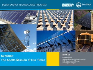SOLAR ENERGY TECHNOLOGIES PROGRAM




                                                                Minh Le
SunShot:                                                        Chief Engineer
                                                                Solar Energy Technologies Program
The Apollo Mission of Our Times                                 U.S. Department of Energy
                                                                minh.le@ee.doe.gov



U.S. Department of Energy – Solar Energy Technologies Program                                       Slide 1
 