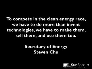 7
To compete in the clean energy race,
we have to do more than invent
technologies, we have to make them,
sell them, and use them too.
Secretary of Energy
Steven Chu
 