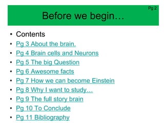 Pg 2

            Before we begin…
• Contents
•   Pg 3 About the brain.
•   Pg 4 Brain cells and Neurons
•   Pg 5 The big Question
•   Pg 6 Awesome facts
•   Pg 7 How we can become Einstein
•   Pg 8 Why I want to study…
•   Pg 9 The full story brain
•   Pg 10 To Conclude
•   Pg 11 Bibliography
 