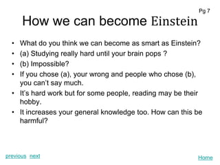 Pg 7

      How we can become Einstein
  • What do you think we can become as smart as Einstein?
  • (a) Studying really hard until your brain pops ?
  • (b) Impossible?
  • If you chose (a), your wrong and people who chose (b),
    you can’t say much.
  • It’s hard work but for some people, reading may be their
    hobby.
  • It increases your general knowledge too. How can this be
    harmful?



previous next                                             Home
 