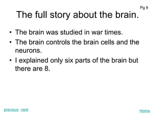 Pg 9

      The full story about the brain.
  • The brain was studied in war times.
  • The brain controls the brain cells and the
    neurons.
  • I explained only six parts of the brain but
    there are 8.




previous next                                     Home
 