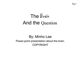 Pg 1




        The Brain
     And the Question

           By: Minho Lee
Power-point presentation about the brain.
             COPYRIGHT
 