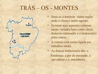 TRÁS – OS - MONTES Situa-se a nordeste  numa região onde o clima é muito agreste. Existem aqui aspectos culturais muito variados bem como vários dialectos (mirandês e o riodoronês) entre outros. A música está muito ligada aos trabalhos rurais. As danças tradicionais são: o Fandango, a par do passeado, a carvalhesa e a  murinheira. 