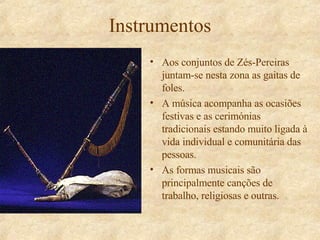 Instrumentos Aos conjuntos de Zés-Pereiras juntam-se nesta zona as gaitas de foles. A música acompanha as ocasiões festivas e as cerimónias tradicionais estando muito ligada à vida individual e comunitária das pessoas. As formas musicais são principalmente canções de trabalho, religiosas e outras. 