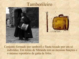 Tamborileiro Conjunto formado por tamboril e flauta tocado por um só indivíduo. Em terras de Miranda tem as mesmas funções e o mesmo reportório da gaita de foles. 