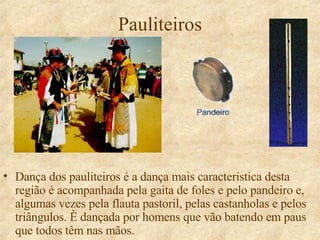 Pauliteiros Dança dos pauliteiros é a dança mais característica desta região é acompanhada pela gaita de foles e pelo pandeiro e, algumas vezes pela flauta pastoril, pelas castanholas e pelos triângulos. È dançada por homens que vão batendo em paus que todos têm nas mãos. 