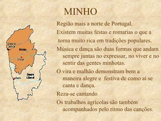 MINHO Região mais a norte de Portugal. Existem muitas festas e romarias o que a torna muito rica em tradições populares. Música e dança são duas formas que andam sempre juntas no expressar, no viver e no sentir das gentes minhotas. O vira e malhão demonstram bem a maneira alegre e  festiva de como aí se canta e dança. Reza-se cantando Os trabalhos agrícolas são também acompanhados pelo ritmo das canções. 