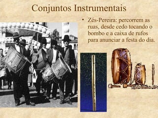 Conjuntos Instrumentais Zés-Pereira: percorrem as ruas, desde cedo tocando o bombo e a caixa de rufos para anunciar a festa do dia. 