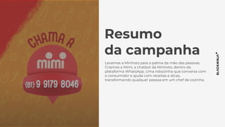 Resumo
da campanha
Levamos a Minhoto para a palma da mão das pessoas.
Criamos a Mimi, a chatbot da Minhoto, dentro da
plataforma WhatsApp. Uma robozinha que conversa com
o consumidor e ajuda com receitas e dicas,
transformando qualquer pessoa em um chef de cozinha.
 