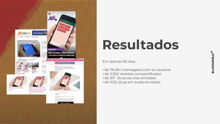 Resultados
Em apenas 60 dias:
+de 78.264 mensagens com os usuários
+de 3.050 receitas compartilhadas
+de 917 dicas escritas enviadas
+de 1032 dicas em áudio enviadas
 