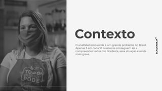 Contexto
O analfabetismo ainda é um grande problema no Brasil.
Apenas 3 em cada 10 brasileiros conseguem ler e
compreender textos. No Nordeste, essa situação é ainda
mais grave.
 