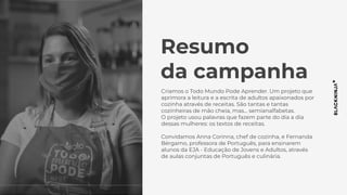 Resumo
da campanha
Criamos o Todo Mundo Pode Aprender. Um projeto que
aprimora a leitura e a escrita de adultos apaixonados por
cozinha através de receitas. São tantas e tantas
cozinheiras de mão cheia, mas… semianalfabetas.
O projeto usou palavras que fazem parte do dia a dia
dessas mulheres: os textos de receitas.
Convidamos Anna Corinna, chef de cozinha, e Fernanda
Bérgamo, professora de Português, para ensinarem
alunos da EJA - Educação de Jovens e Adultos, através
de aulas conjuntas de Português e culinária.
 