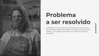 Problema
a ser resolvido
A Minhoto é uma marca muito parceira do consumidor,
além de estar bastante presente na vida e no dia a dia da
classe C, um público que sofre com a falta de acesso à
educação.
 