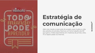 Estratégia de
comunicação
Além da criação e execução do projeto, que mudou a vida
dos adultos envolvidos, ﬁzemos um forte trabalho de RP
que gerou mídia espontânea em matérias de jornais, sites,
TV e repercussão na internet.
 