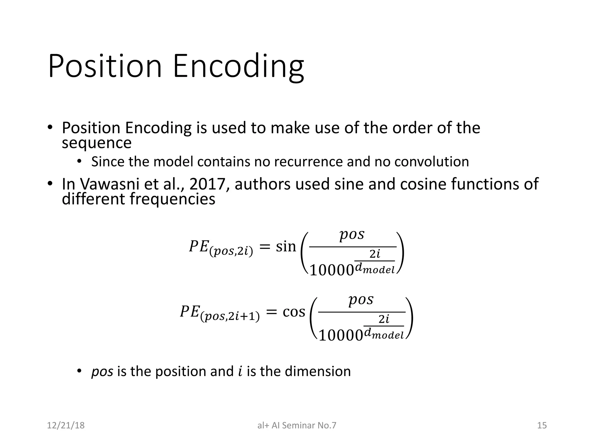 Position Encoding
• Position Encoding is used to make use of the order of the
sequence
• Since the model contains no recurrence and no convolution
• In Vawasni et al., 2017, authors used sine and cosine functions of
different frequencies
!"($%&,()) = sin
/01
10000
()
4!"#$%
!"($%&,()56) = cos
/01
10000
()
4!"#$%
• pos is the position and 9 is the dimension
12/21/18 al+ AI Seminar No.7 15
 