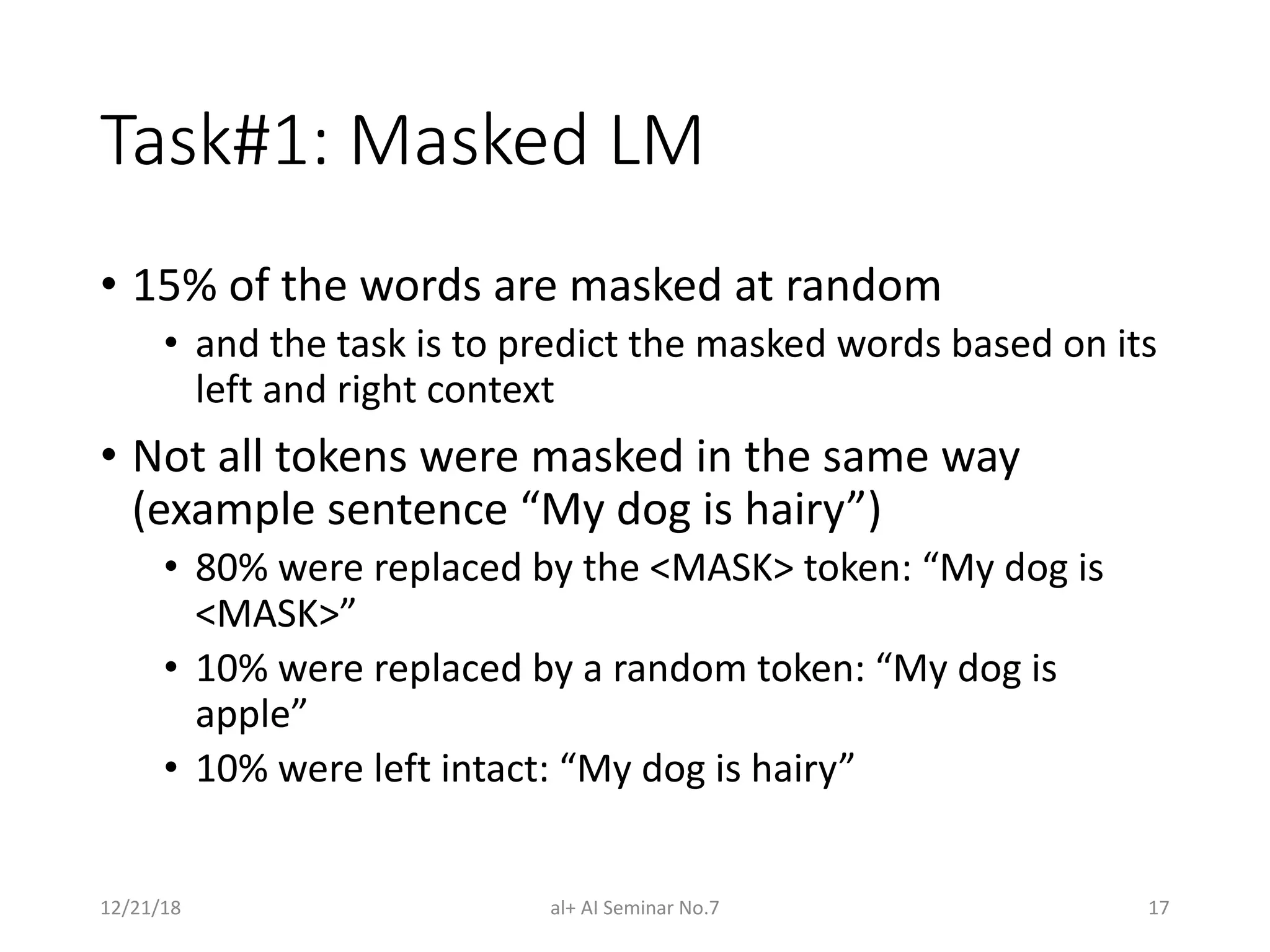 Task#1: Masked LM
• 15% of the words are masked at random
• and the task is to predict the masked words based on its
left and right context
• Not all tokens were masked in the same way
(example sentence “My dog is hairy”)
• 80% were replaced by the <MASK> token: “My dog is
<MASK>”
• 10% were replaced by a random token: “My dog is
apple”
• 10% were left intact: “My dog is hairy”
12/21/18 al+ AI Seminar No.7 17
 