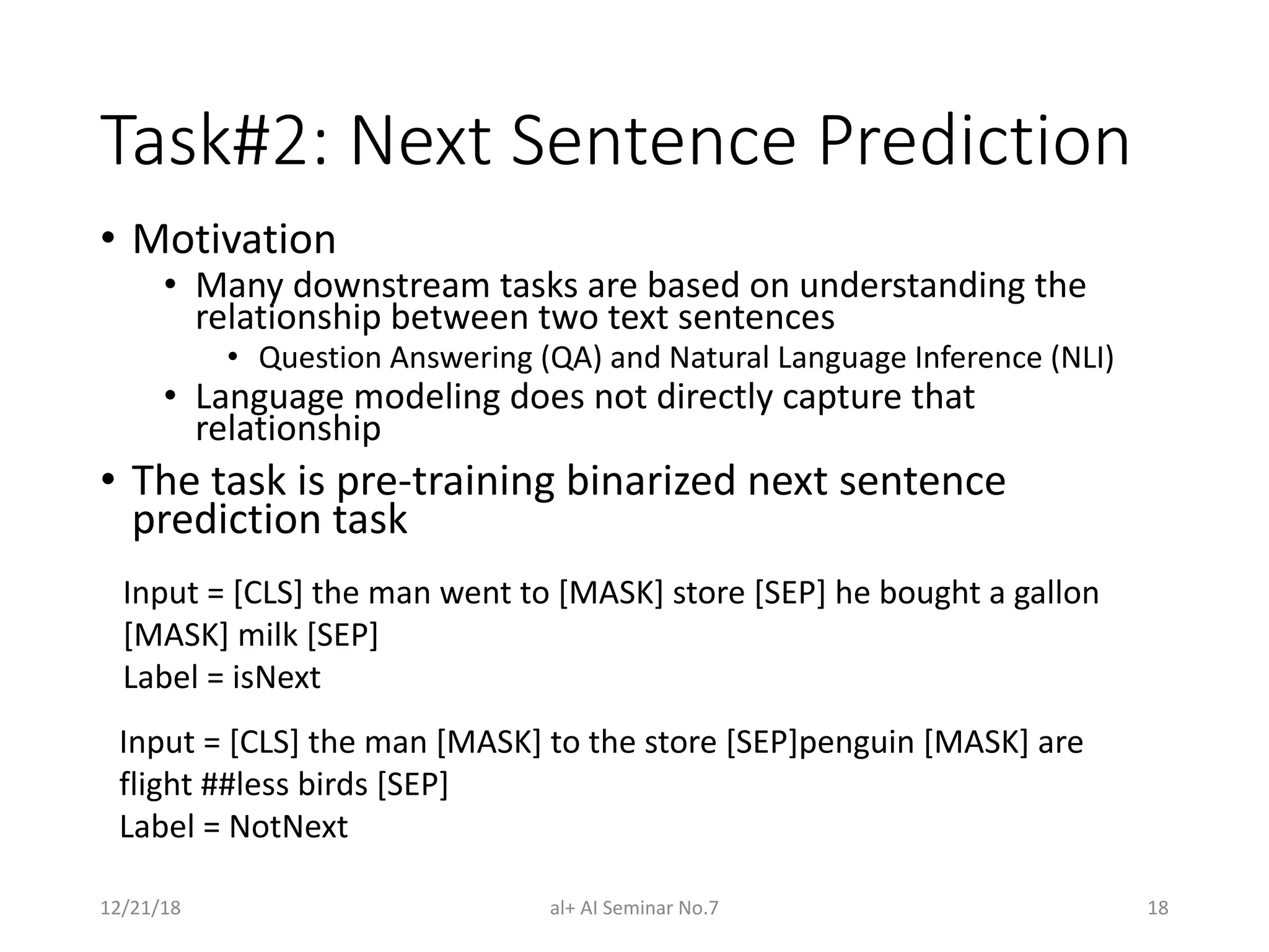 Task#2: Next Sentence Prediction
• Motivation
• Many downstream tasks are based on understanding the
relationship between two text sentences
• Question Answering (QA) and Natural Language Inference (NLI)
• Language modeling does not directly capture that
relationship
• The task is pre-training binarized next sentence
prediction task
12/21/18 al+ AI Seminar No.7 18
Input = [CLS] the man went to [MASK] store [SEP] he bought a gallon
[MASK] milk [SEP]
Label = isNext
Input = [CLS] the man [MASK] to the store [SEP]penguin [MASK] are
flight ##less birds [SEP]
Label = NotNext
 