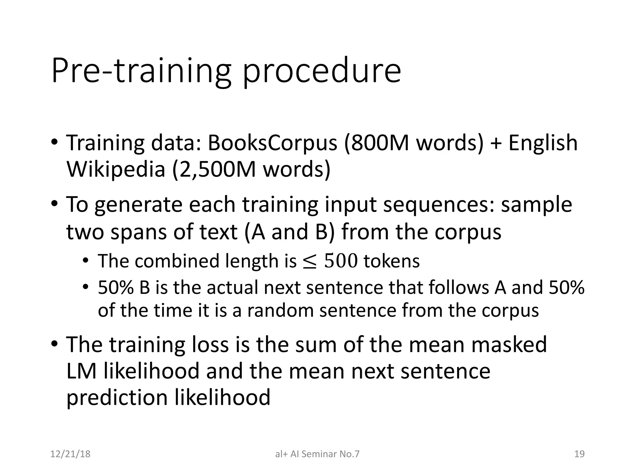 Pre-training procedure
• Training data: BooksCorpus (800M words) + English
Wikipedia (2,500M words)
• To generate each training input sequences: sample
two spans of text (A and B) from the corpus
• The combined length is ≤ 500 tokens
• 50% B is the actual next sentence that follows A and 50%
of the time it is a random sentence from the corpus
• The training loss is the sum of the mean masked
LM likelihood and the mean next sentence
prediction likelihood
12/21/18 al+ AI Seminar No.7 19
 