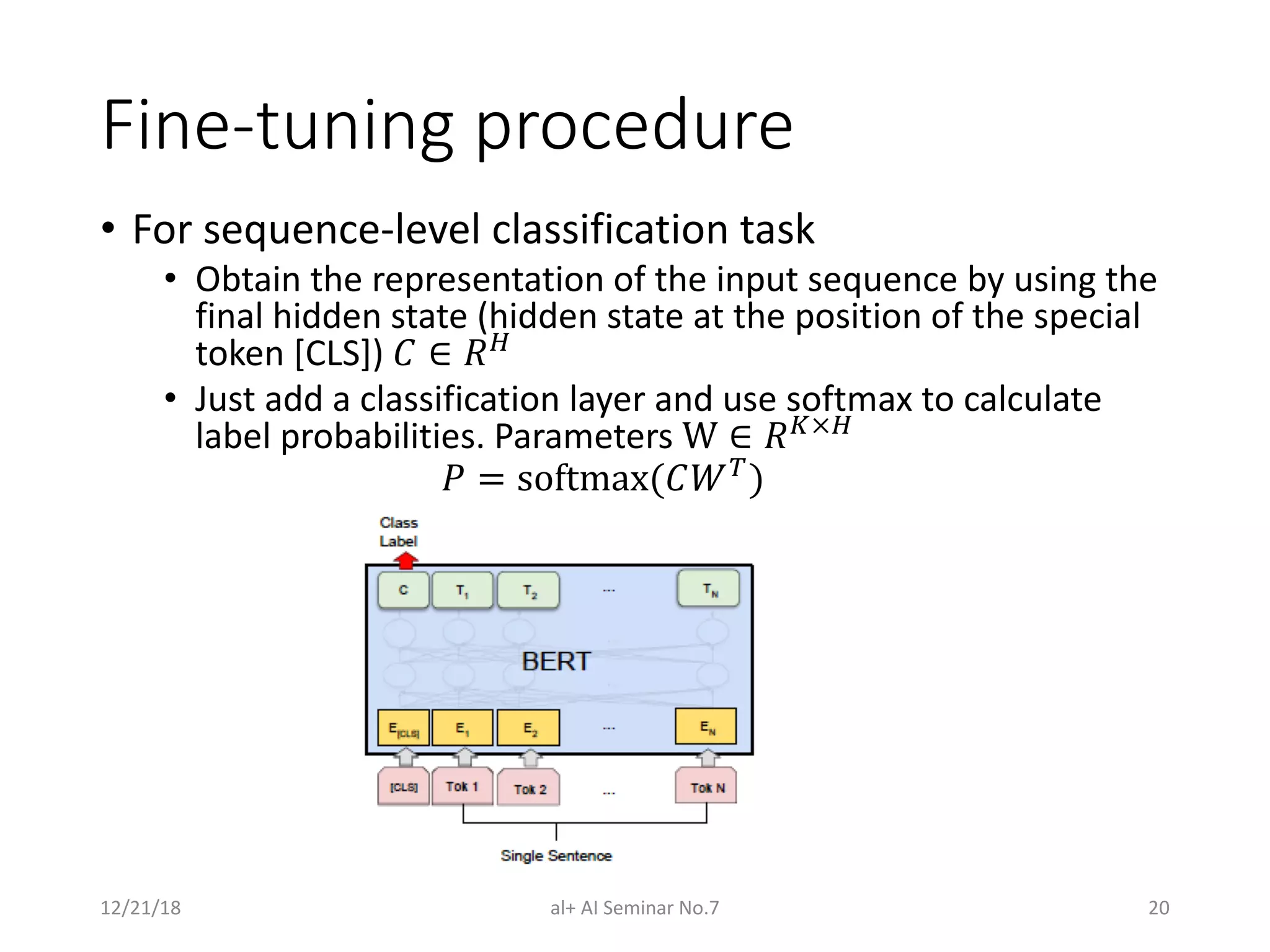 Fine-tuning procedure
• For sequence-level classification task
• Obtain the representation of the input sequence by using the
final hidden state (hidden state at the position of the special
token [CLS]) ! ∈ #$
• Just add a classification layer and use softmax to calculate
label probabilities. Parameters W ∈ #&×$
( = softmax(!23
)
12/21/18 al+ AI Seminar No.7 20
 