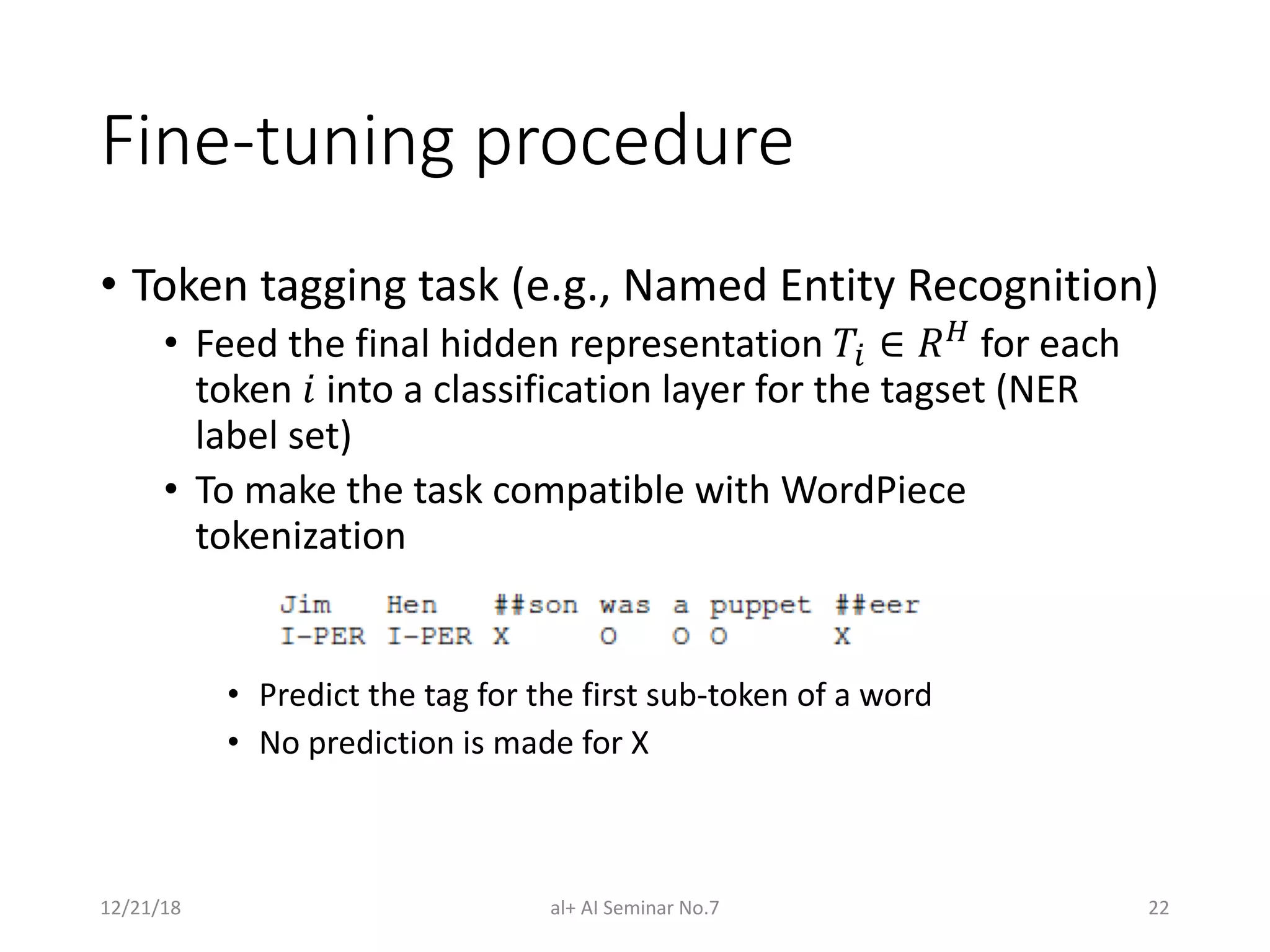 Fine-tuning procedure
• Token tagging task (e.g., Named Entity Recognition)
• Feed the final hidden representation !" ∈ $% for each
token & into a classification layer for the tagset (NER
label set)
• To make the task compatible with WordPiece
tokenization
• Predict the tag for the first sub-token of a word
• No prediction is made for X
12/21/18 al+ AI Seminar No.7 22
 