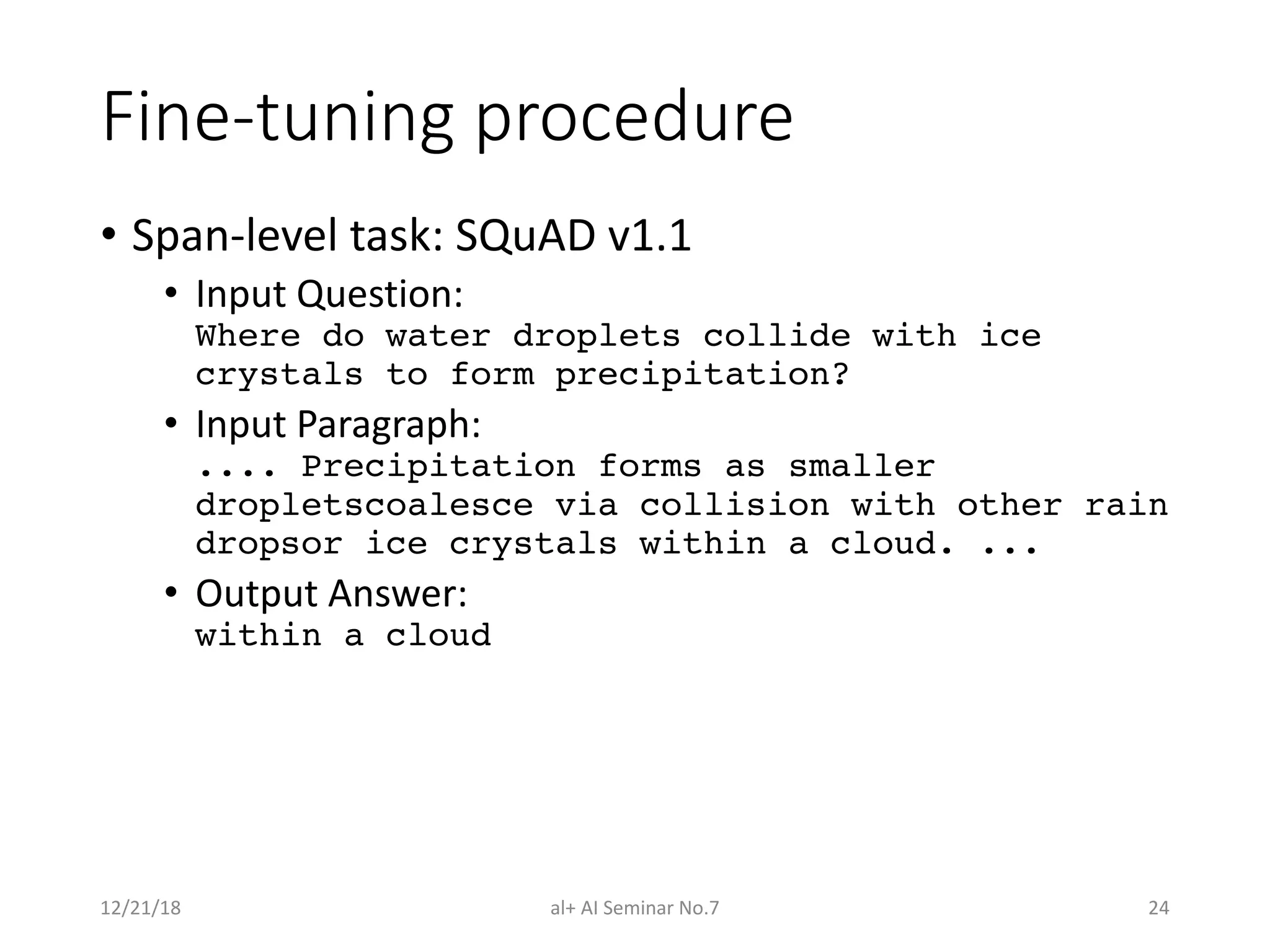 Fine-tuning procedure
• Span-level task: SQuAD v1.1
• Input Question:
Where do water droplets collide with ice
crystals to form precipitation?
• Input Paragraph:
.... Precipitation forms as smaller
dropletscoalesce via collision with other rain
dropsor ice crystals within a cloud. ...
• Output Answer:
within a cloud
12/21/18 al+ AI Seminar No.7 24
 