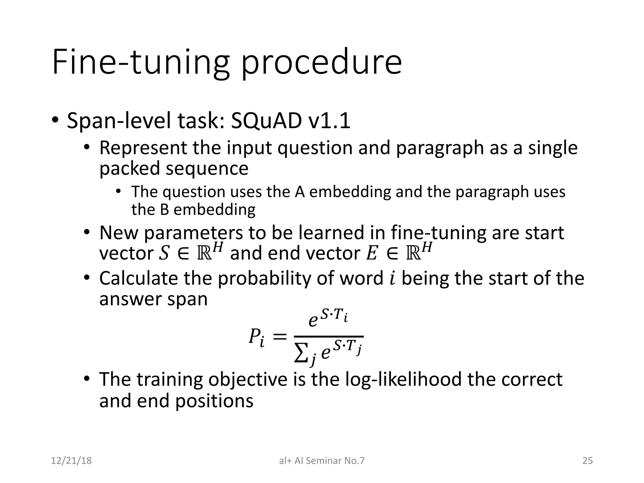 Fine-tuning procedure
• Span-level task: SQuAD v1.1
• Represent the input question and paragraph as a single
packed sequence
• The question uses the A embedding and the paragraph uses
the B embedding
• New parameters to be learned in fine-tuning are start
vector ! ∈ ℝ$ and end vector % ∈ ℝ$
• Calculate the probability of word & being the start of the
answer span
'( =
*+,-!
∑/ *+,-"
• The training objective is the log-likelihood the correct
and end positions
12/21/18 al+ AI Seminar No.7 25
 