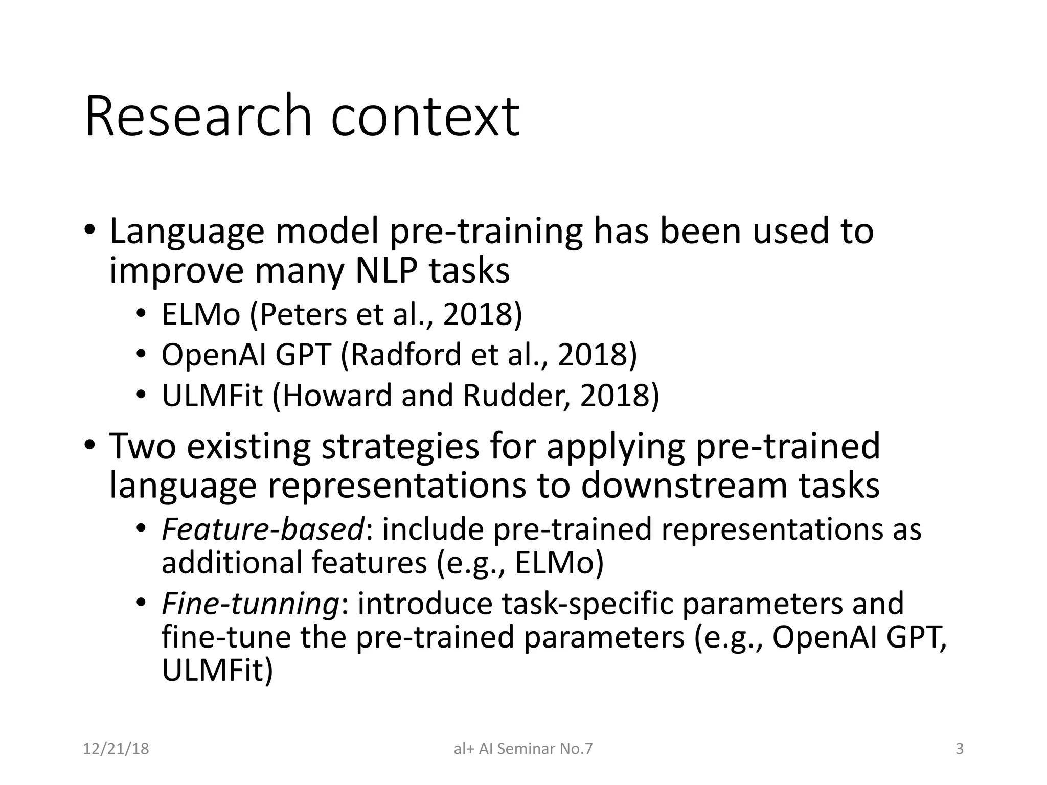 Research context
• Language model pre-training has been used to
improve many NLP tasks
• ELMo (Peters et al., 2018)
• OpenAI GPT (Radford et al., 2018)
• ULMFit (Howard and Rudder, 2018)
• Two existing strategies for applying pre-trained
language representations to downstream tasks
• Feature-based: include pre-trained representations as
additional features (e.g., ELMo)
• Fine-tunning: introduce task-specific parameters and
fine-tune the pre-trained parameters (e.g., OpenAI GPT,
ULMFit)
12/21/18 al+ AI Seminar No.7 3
 