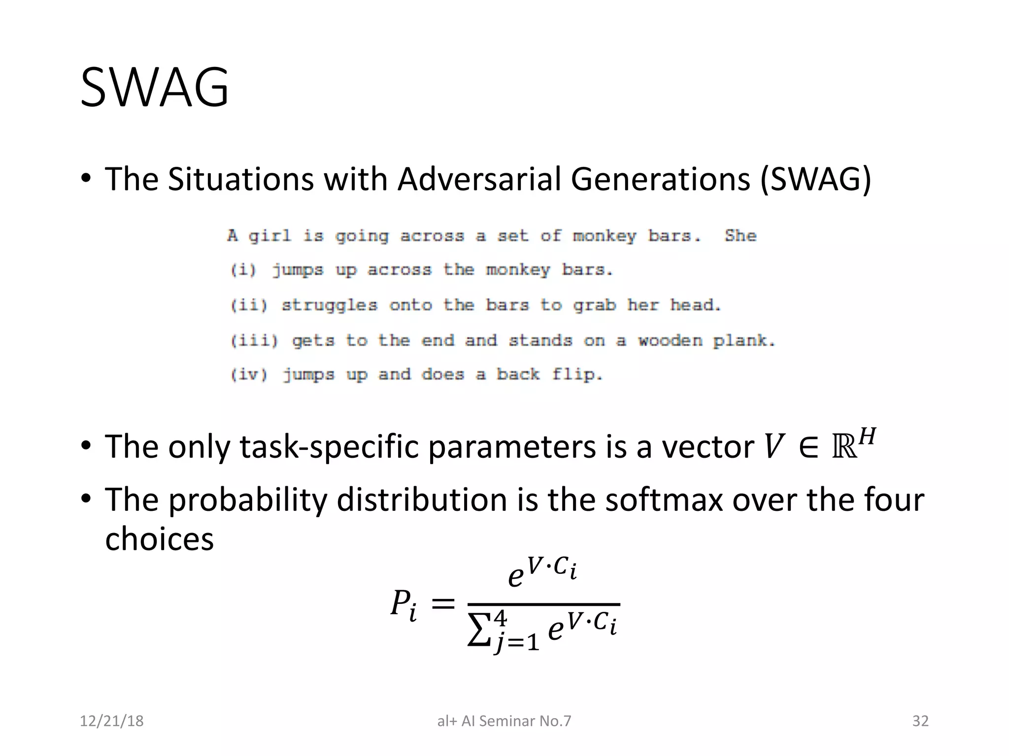 SWAG
• The Situations with Adversarial Generations (SWAG)
• The only task-specific parameters is a vector ! ∈ ℝ$
• The probability distribution is the softmax over the four
choices
%& =
()*+,
∑./0
1
()*+,
12/21/18 al+ AI Seminar No.7 32
 