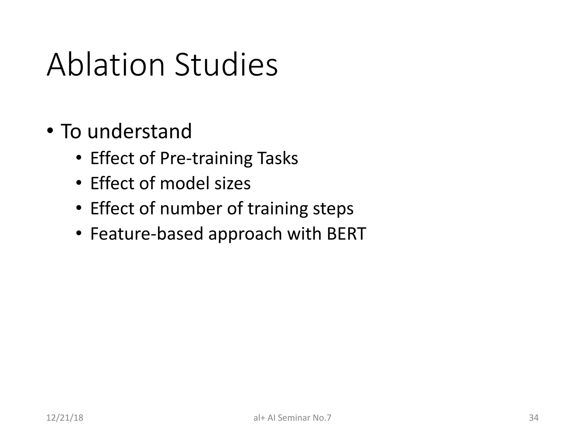 Ablation Studies
• To understand
• Effect of Pre-training Tasks
• Effect of model sizes
• Effect of number of training steps
• Feature-based approach with BERT
12/21/18 al+ AI Seminar No.7 34
 