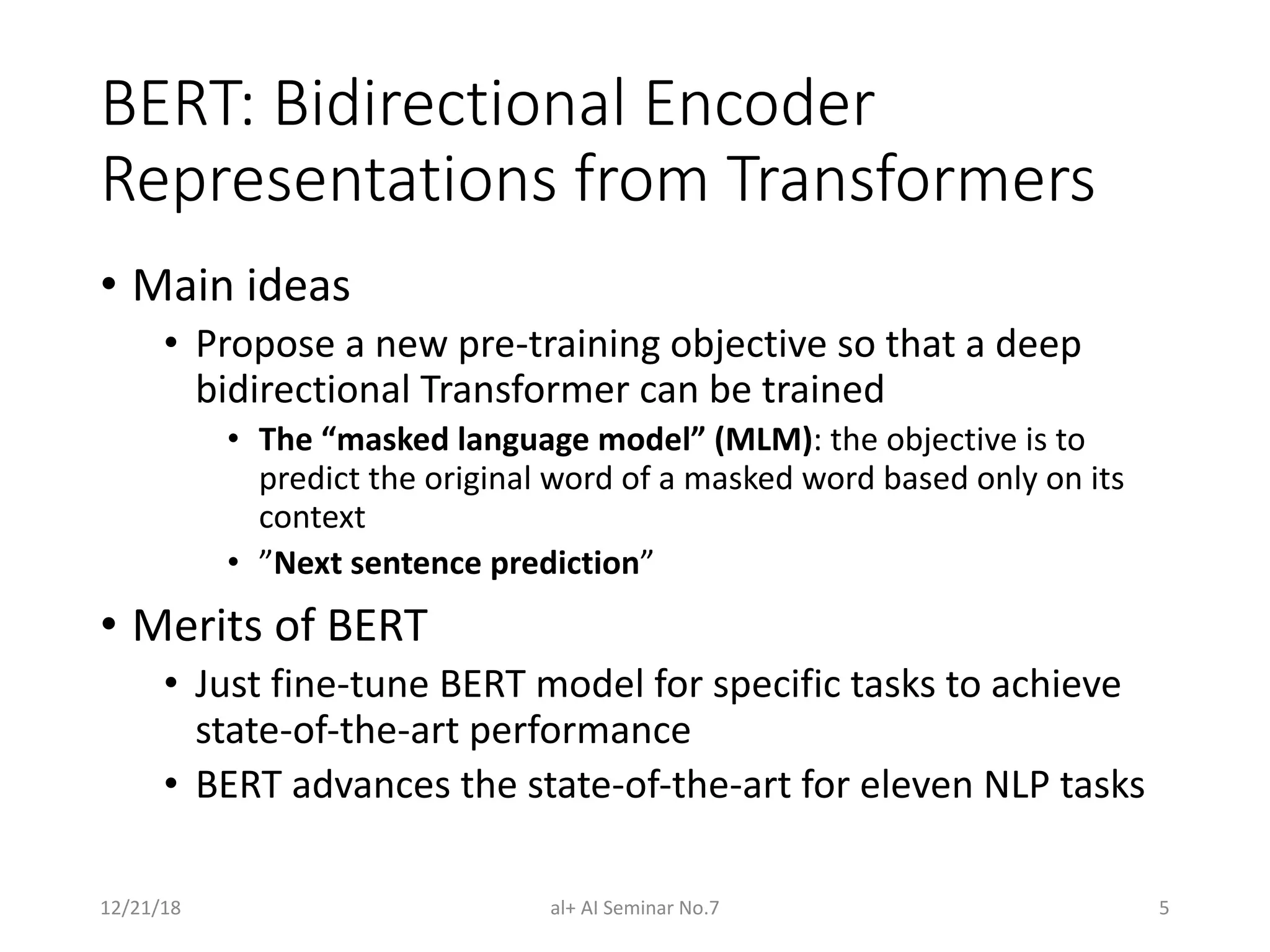 BERT: Bidirectional Encoder
Representations from Transformers
• Main ideas
• Propose a new pre-training objective so that a deep
bidirectional Transformer can be trained
• The “masked language model” (MLM): the objective is to
predict the original word of a masked word based only on its
context
• ”Next sentence prediction”
• Merits of BERT
• Just fine-tune BERT model for specific tasks to achieve
state-of-the-art performance
• BERT advances the state-of-the-art for eleven NLP tasks
12/21/18 al+ AI Seminar No.7 5
 