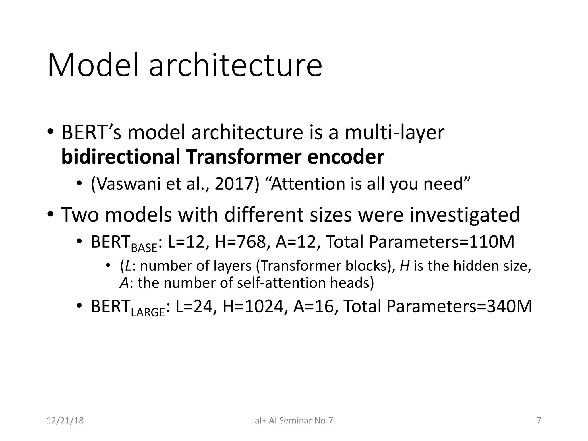 Model architecture
• BERT’s model architecture is a multi-layer
bidirectional Transformer encoder
• (Vaswani et al., 2017) “Attention is all you need”
• Two models with different sizes were investigated
• BERTBASE: L=12, H=768, A=12, Total Parameters=110M
• (L: number of layers (Transformer blocks), H is the hidden size,
A: the number of self-attention heads)
• BERTLARGE: L=24, H=1024, A=16, Total Parameters=340M
12/21/18 al+ AI Seminar No.7 7
 