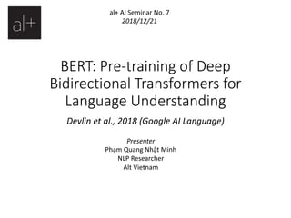 BERT: Pre-training of Deep
Bidirectional Transformers for
Language Understanding
Devlin et al., 2018 (Google AI Language)
Presenter
Phạm Quang Nhật Minh
NLP Researcher
Alt Vietnam
al+ AI Seminar No. 7
2018/12/21
 