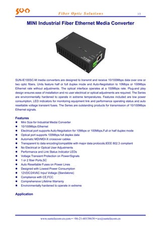 Fiber Opt i c S o l u t i o n s 1/2 
MINI Industrial Fiber Ethernet Media Converter 
SUN-IE100SC-M media converters are designed to transmit and receive 10/100Mbps data over one or 
two optic fibers. Units feature half or full duplex mode and Auto-Negotiation to 10Mbps or 100Mbps 
Ethernet rate without adjustments. The optical interface operates at a 100Mbps rate. Plug-and play 
design ensures ease of installation and no user electrical or optical adjustments are required. The Series 
are environmentally hardened to operate in extreme temperatures. Features included are low power 
consumption, LED indicators for monitoring equipment link and performance operating status and auto 
resettable voltage transient fuses. The Series are outstanding products for transmission of 10/100Mbps 
Ethernet signals. 
Features 
z Mini Size for Industrial Media Converter 
z 10/100Mbps Ethernet 
z Electrical port supports Auto-Negotiation for 10Mbps or 100Mbps,Full or half duplex mode 
z Optical port supports 100Mbps full deplex data 
z Automatic MDI/MDI-X crossover cables 
z Transparent to data encoding/compatible with major data protocols;IEEE 802.3 compliant 
z No Electrical or Optical User Adjustments 
z Performance and Link Status Indicator LEDs 
z Voltage Transient Protection on Power/Signals 
z 1 or 2 fiber Ports,SC 
z Auto Resettable Fuses on Power Lines 
z Designed with Lowest Power Consumption 
z 12VDC/24VAC Input Voltage (Standalone) 
z Compliance with CE,FCC 
z Comprehensive Lifetime Warranty 
z Environmentally hardened to operate in extreme 
Application 
www.suntelecom-cn.com • +86-21-60138638 • ics@suntelecom.cn 
 