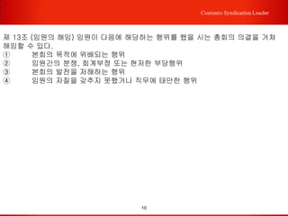 10
Contents Syndication Leader
제 2 장 위원
제5조 (구성) 본회의 위원은 전문위원과 명예위원으로 구성한다.
① 전문위원은 국내외에서 컨설팅 산업에 종사하는 컨설턴트이며, 본회의 목적에 찬동
하는 자로서 이사의 추천과 이사회 과반수 이상의 동의를 얻어야 한다.
② 명예위원은 본회의 창립 또는 발전에 공로가 있고 본회 취지에 찬동하는 전문가로서
이사회의 과반수 이상의 동의를 얻어야 한다.
제 6 조 (권리와 의무) 위원은 다음과 같은 권리와 의무를 갖는다.
① 전문위원만 임원 피선임권을 가지며, 총회에 참석할 수 있다.
② 전문위원은 정관과 본회의 결정사항을 준수하고 각종 사업에 적극 참여해야 한다.
③ 전문위원은 소정의 회비를 납입해야 한다. 그렇지 않을 경우, 위원자격을 상실한다.
④ 명예위원은 본회의 사업에 참여할 수 있지만, 임원 선임 등의 전문위원의 권한을 가
질 수 없다.
제 7 조 (위원의 탈퇴) 위원은 본회를 임의로 탈퇴할 수 없으며, 매년 12월 연회비를 내
지 않은 전문위원은 운영위원회의 결의에 따라 권리 및 자격을 제한할 수 있다.
제8조 (위원의 제명) 위원이 본회의 목적에 어긋나거나 품위를 손상시키는 행위를 했을
때는 이사회의 의결을 거쳐 제명할 수 있다.
 