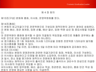 11
Contents Syndication Leader
제 3 장 임원
제9조 (임원) 본회는 다음과 같이 임원을 구성한다.
① 회장(대표)은 1인으로 하며 비상임으로 한다.
② 이사는 30인 이내로 하되, 약간 명의 상임이사를 둘 수 있다.
③ 고문은 1인으로 하며 비상임으로 한다.
④ 감사는 1인으로 하며 비상임으로 한다.
제10조 (임원의 선출) 임원은 총회에서 선출한다.
제11조 (임원의 임기) 임원의 임기는 1년으로 하며 연임할 수 있다. 임원 궐석의 경우 2
개월 이내에 이사회에서 부회장 중 1인을 보선하고 보선된 후임자의 임기는 전임자의
잔여 임기로 한다.
제12조 (임원의 의무)
① 회장은 본회를 대표하고 총회, 이사회, 운영위원회를 소집하여 그 의장이 된다.
② 부회장은 이사회, 운영위원회를 구성하고, 회장 유고 시 그 직무를 대행한다.
③ 이사는 이사회를 구성하고, 본회의 업무에 관한 사항을 의결하여 총회의 위임 받은
사안을 처리한다.
④ 감사는 본회의 사업과 회계를 감사하며 그 결과를 총회에 보고한다.
 