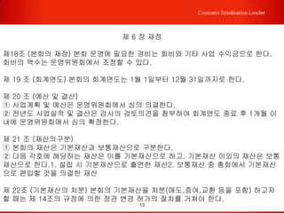 13
Contents Syndication Leader
제 4 장 회의
제13조(구성) 본회에 총회, 이사회, 운영위원회를 둔다.
제14조(총회)
① 본회의 최고의결기구로 전문위원으로 구성되며 재적인원의 과반수 참여로 성회한다.
② 본회 해산, 정관 재개정, 임원 선출, 예산·결산, 임원·위원 승인 등 중요사항을 의결한
다.
③ 전문위원이 총회에 참석할 수 없어 의결동의 위임장을 서면으로 제출한 경우에는 출
석한 것으로 보되 의결권은 부여하지 아니한다.
④ 정기총회는 연 1회 개최하며, 이사회 1/2이상을 포함한 전문위원 1/5이상이 발의할
시 임시총회를 개최할 수 있다.
⑤ 정기총회는 7일 이전, 임시총회는 5일 이전에 미리 위원들에게 공지해야 한다.
제15조 (이사회)
① 이사회는 본회의 운영전반에 관련한 의결기관으로 회장, 부회장, 이사로 구성한다.
② 이사회는 필요하다고 인정될 때 회장이 소집하며, 이사회의 소집은 회장이 회의안건
과 일시, 장소 등을 명기하여 재적이사 전원에게 통지하여야 한다.
③ 이사회는 재적이사 과반수의 출석으로 개회하고 출석이사 과반수의 찬성으로 의결한
다. 이사회의 의결권은 위임할 수 없다.
④이사회는 제반 업무집행, 예산, 결산서 작성, 정관변경, 재산관리, 총회 안건 작성 등
본회의 운영에 중요한 사항을 심의, 의결한다.
 